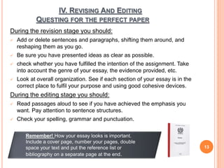 IV. REVISING AND EDITING
QUESTING FOR THE PERFECT PAPER
During the revision stage you should:
 Add or delete sentences and paragraphs, shifting them around, and
reshaping them as you go.
 Be sure you have presented ideas as clear as possible.
 check whether you have fulfilled the intention of the assignment. Take
into account the genre of your essay, the evidence provided, etc.
 Look at overall organization. See if each section of your essay is in the
correct place to fulfil your purpose and using good cohesive devices.
During the editing stage you should:
 Read passages aloud to see if you have achieved the emphasis you
want. Pay attention to sentence structures.
 Check your spelling, grammar and punctuation.
13
Remember! How your essay looks is important.
Include a cover page, number your pages, double
space your text and put the reference list or
bibliography on a separate page at the end.
 