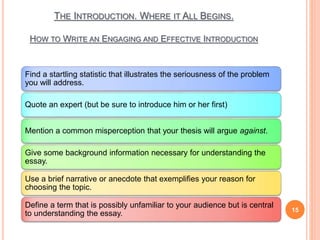 THE INTRODUCTION. WHERE IT ALL BEGINS.
HOW TO WRITE AN ENGAGING AND EFFECTIVE INTRODUCTION
15
Find a startling statistic that illustrates the seriousness of the problem
you will address.
Quote an expert (but be sure to introduce him or her first)
Mention a common misperception that your thesis will argue against.
Give some background information necessary for understanding the
essay.
Use a brief narrative or anecdote that exemplifies your reason for
choosing the topic.
Define a term that is possibly unfamiliar to your audience but is central
to understanding the essay.
 