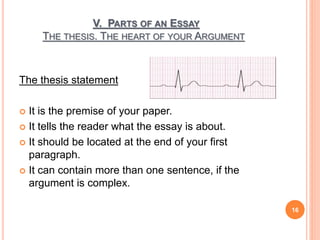 V. PARTS OF AN ESSAY
THE THESIS. THE HEART OF YOUR ARGUMENT
The thesis statement
 It is the premise of your paper.
 It tells the reader what the essay is about.
 It should be located at the end of your first
paragraph.
 It can contain more than one sentence, if the
argument is complex.
16
 