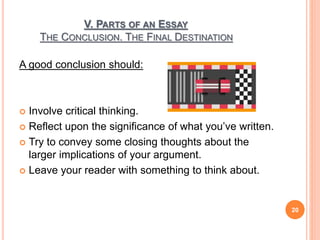 V. PARTS OF AN ESSAY
THE CONCLUSION. THE FINAL DESTINATION
A good conclusion should:
 Involve critical thinking.
 Reflect upon the significance of what you’ve written.
 Try to convey some closing thoughts about the
larger implications of your argument.
 Leave your reader with something to think about.
20
 