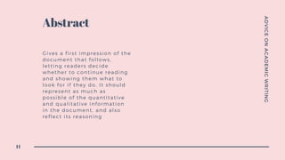 ADVICEONACADEMICWRITING
11
Abstract
Gives a first impression of the
document that follows,
letting readers decide
whether to continue reading
and showing them what to
look for if they do. It should
represent as much as
possible of the quantitative
and qualitative information
in the document, and also
reflect its reasoning
 
