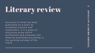 ADVICEONACADEMICWRITING
Accounts of what has been
published on a topic by
acredited scholars and
researchers. It is a piece of
discursive prose which
synthesizes and evaluates the
material published according to
the guiding concept of the
thesis
12
Literary review
 