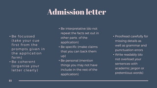 • Be focussed
(take your cue
first from the
prompts given in
the application
form)
• Be coherent
(organise your
letter clearly)
• Be interpretative (do not
repeat the facts set out in
other parts of the
application)
• Be specific (make claims
that you can back them
up)
• Be personal (mention
things you may not have
include in the rest of the
application)
• Proofread carefully for
missing details as
well as grammar and
punctuation errors
• Write readably (do
not overload your
sentences with
academic jargon or
pretentious words)
13
Admission letter
 