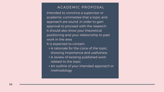16
ACADEMIC PROPOSAL
Intended to convince a supervisor or
academic commettee that a topic and
approach are sound, in order to gain
approval to proceed with the research
It should also show your theoretical
positioning and your relationship to past
work in the area
It is expected to contain:
• A rationale for the coice of the topic,
showing importance and usefulness
• A review of existing published work
related to the topic
• An outline of your intended approach or
methodology
 