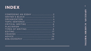 1
ADVICEONACADEMICWRITING
INDEX
COMPOSING AN ESSAY ...................................2
WRITER´S BLOCK ..............................................3
ORGANIZATION .................................................4
TOPIC SENTENCE ..............................................5
CRITICAL WRITING ...........................................6
PLAGIARISM .......................................................7
TYPES OF WRITING ..........................................8
EDITING .............................................................17
GRADING ...........................................................18
ADVICE ..............................................................19
BIBLIOGRAPHY ...............................................20
 
