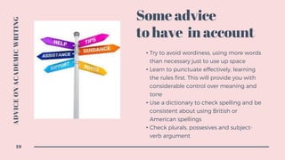 • Try to avoid wordiness, using more words
than necessary just to use up space
• Learn to punctuate effectively, learning
the rules first. This will provide you with
considerable control over meaning and
tone
• Use a dictionary to check spelling and be
consistent about using British or
American spellings
• Check plurals, possesives and subject-
verb argument
Some advice
to have in account
ADVICEONACADEMICWRITING
19
 