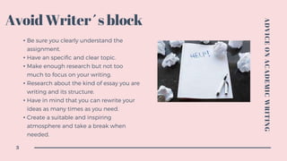 Avoid Writer´s block
• Be sure you clearly understand the
assignment.
• Have an specific and clear topic.
• Make enough research but not too
much to focus on your writing.
• Research about the kind of essay you are
writing and its structure.
• Have in mind that you can rewrite your
ideas as many times as you need.
• Create a suitable and inspiring
atmosphere and take a break when
needed.
ADVICEONACADEMICWRITING
3
 