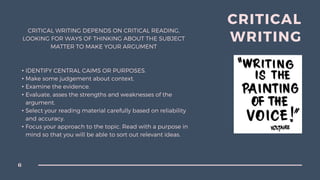 CRITICAL WRITING DEPENDS ON CRITICAL READING,
LOOKING FOR WAYS OF THINKING ABOUT THE SUBJECT
MATTER TO MAKE YOUR ARGUMENT
• IDENTIFY CENTRAL CAIMS OR PURPOSES.
• Make some judgement about context.
• Examine the evidence.
• Evaluate, asses the strengths and weaknesses of the
argument.
• Select your reading material carefully based on reliability
and accuracy.
• Focus your approach to the topic. Read with a purpose in
mind so that you will be able to sort out relevant ideas.
CRITICAL
WRITING
6
 
