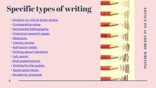 Specific types of writing
• Analytic or critical book review.
• Comparative essay.
• Annotated bibliography.
• Historical research paper.
• Abstracts.
• Literary review.
• Admission letter.
• Writing about literature.
• Lab report.
• Oral presentations.
• Writing for the public.
• Application letter.
• Academic proposal.
ADVICEONACADEMICWRITING
8
 