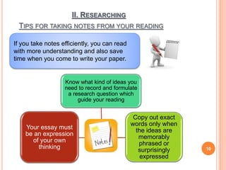 II. RESEARCHING
TIPS FOR TAKING NOTES FROM YOUR READING
10
If you take notes efficiently, you can read
with more understanding and also save
time when you come to write your paper.
Know what kind of ideas you
need to record and formulate
a research question which
guide your reading
Copy out exact
words only when
the ideas are
memorably
phrased or
surprisingly
expressed
Your essay must
be an expression
of your own
thinking
 