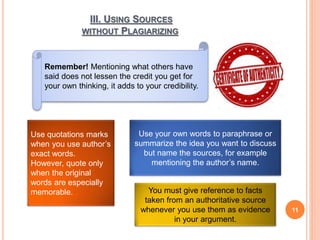 III. USING SOURCES
WITHOUT PLAGIARIZING
11
Remember! Mentioning what others have
said does not lessen the credit you get for
your own thinking, it adds to your credibility.
Use quotations marks
when you use author’s
exact words.
However, quote only
when the original
words are especially
memorable.
Use your own words to paraphrase or
summarize the idea you want to discuss
but name the sources, for example
mentioning the author’s name.
You must give reference to facts
taken from an authoritative source
whenever you use them as evidence
in your argument.
 