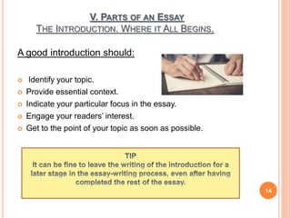 V. PARTS OF AN ESSAY
THE INTRODUCTION. WHERE IT ALL BEGINS.
A good introduction should:
 Identify your topic.
 Provide essential context.
 Indicate your particular focus in the essay.
 Engage your readers’ interest.
 Get to the point of your topic as soon as possible.
14
 
