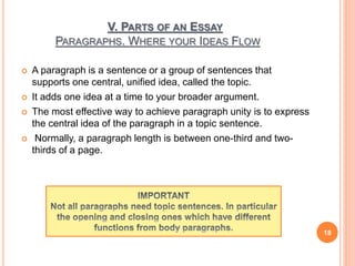V. PARTS OF AN ESSAY
PARAGRAPHS. WHERE YOUR IDEAS FLOW
 A paragraph is a sentence or a group of sentences that
supports one central, unified idea, called the topic.
 It adds one idea at a time to your broader argument.
 The most effective way to achieve paragraph unity is to express
the central idea of the paragraph in a topic sentence.
 Normally, a paragraph length is between one-third and two-
thirds of a page.
18
 