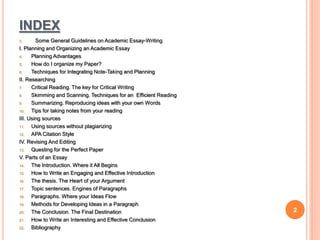INDEX
3. Some General Guidelines on Academic Essay-Writing
I. Planning and Organizing an Academic Essay
4. Planning Advantages
5. How do I organize my Paper?
6. Techniques for Integrating Note-Taking and Planning
II. Researching
7. Critical Reading. The key for Critical Writing
8. Skimming and Scanning. Techniques for an Efficient Reading
9. Summarizing. Reproducing ideas with your own Words
10. Tips for taking notes from your reading
III. Using sources
11. Using sources without plagiarizing
12. APA Citation Style
IV. Revising And Editing
13. Questing for the Perfect Paper
V. Parts of an Essay
14. The Introduction. Where it All Begins
15. How to Write an Engaging and Effective Introduction
16. The thesis. The Heart of your Argument
17. Topic sentences. Engines of Paragraphs
18. Paragraphs. Where your Ideas Flow
19. Methods for Developing Ideas in a Paragraph
20. The Conclusion. The Final Destination
21. How to Write an Interesting and Effective Conclusion
22. Bibliography
2
 