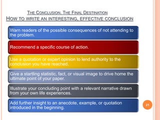 THE CONCLUSION. THE FINAL DESTINATION
HOW TO WRITE AN INTERESTING, EFFECTIVE CONCLUSION
Warn readers of the possible consequences of not attending to
the problem.
Recommend a specific course of action.
Use a quotation or expert opinion to lend authority to the
conclusion you have reached.
Give a startling statistic, fact, or visual image to drive home the
ultimate point of your paper.
Illustrate your concluding point with a relevant narrative drawn
from your own life experiences.
Add further insight to an anecdote, example, or quotation
introduced in the beginning.
21
 