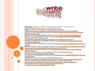 BIBLIOGRAPHY: UNIVERSITY OF TORONTO, “ADVICE ON ACADEMIC WRITING”, (N.D). ADAPTED FROM
HTTPS://ADVICE.WRITING.UTORONTO.CA/ LAST VISITED: MAY 25TH, 2020.
IMAGES: [CARTOON OF A MAN HOLDING A FIGURE](2020). RETRIEVED FROM
HTTPS://AUSTRALIANSELLER.COM.AU/ADVANTAGES-AND-DISADVANTAGES-OF-SELLING-QUALITY-PRODUCTS/
[CARTOON OF A MAN THINKING](2009). RETRIEVED FROM HTTPS://SP.DEPOSITPHOTOS.COM/STOCK-PHOTOS/HOMBRE-
PENSANDO-CARICATURA.HTML
[IMAGE OF AN ELECTROCARDIOGRAM](2020). RETRIEVED FROM HTTP://WWW.NEILRUPARELIA.COM/PAGE/PAGE-6/
[CARTOON OF A DETECTIVE] (2020). RETRIEVED FROM HTTPS://AR.PINTEREST.COM/PIN/475622410620044039/
[QUESTION MARKS] (2011). RETRIEVED FROM
HTTPS://WWW.BBC.COM/MUNDO/NOTICIAS/2011/07/110725_SIGNO_INTERROGACION_ANTIGUO_JP
[CERTIFICATE OF AUTHENTICITY LOGO] (2020). RETRIEVED FROM HTTPS://WWW.CANSTOCKPHOTO.ES/CERTIFICADO-
AUTENTICIDAD-20836831.HTML
[CARTOON OF A SHEET OF PAPER] (2019). RETRIEVED FROM HTTP://WWW.MATTMETTEN.COM/REVIEWS/TAKING-NOTES-ON-
AN-IPAD-2/
[IMAGE OF THE MICROSOFT WORD LOGO] (2017). RETRIEVED FROM HTTPS://WWW.GENBETA.COM/OFIMATICA/MICROSOFT-
WORD-AHORA-CUENTA-CON-UNA-FUNCION-INTELIGENTE-DE-LECTURA-EN-VOZ-ALTA
[IMAGE OF INDEX CARDS] (2019). RETRIEVED FROM HTTPS://WWW.MICHAELS.COM/4X6-INDEX-CARDS-LINED-BRITE-
ASST/D025170S.HTML
[IMAGE OF A SHEET OF PAPER WITH THE WORD ESSAY WRITTEN IN IT] (2019) RETRIEVED FROM
HTTPS://WWW.TOPPR.COM/GUIDES/ENGLISH/WRITING/ESSAY/
[PHOTOGRAPH OF AN ENGINE] (2020). RETRIEVED FROM HTTPS://GEARPATROL.COM/2020/04/06/INTERNAL-COMBUSTION-
ENGINE-EXPLAINER/
[CARTOON OF A SHEET OF PAPER AND A LOUPE] (2020). RETRIEVED FROM
HTTPS://ES.123RF.COM/PHOTO_92139886_LIBRO-DE-TEXTO-CON-LUPA-ILUSTRACIÓN-VECTORIAL-DE-DISEÑO.HTML
[IMAGE OF A SHEET OF PAPER WITH SOME WORDS HIGHLIGHTED IN IT] (2017). RETRIEVED FROM
HTTPS://STEEMIT.COM/STEEM/@HEBRO/PEOPLE-DON-T-READ-ANYMORE-JUST-SKIMMING-THESE-ARTICLES
[IMAGE SHOWING THE WORDS ACADEMIC WRITING] (2019). RETRIEVED FROM
HTTPS://WWW.PINTEREST.CO.UK/PIN/375909900118397199/
22
 