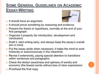 SOME GENERAL GUIDELINES ON ACADEMIC
ESSAY-WRITING
 It should have an argument.
 It should prove something by reasoning and evidence.
 Present the thesis or hypothesis, normally at the end of your
first paragraph.
 Organize it properly (its introduction, development and
conclusion)
 Draft it, start writing early, and always keep the essay’s overall
aim in mind.
 Put the essay aside when necessary, it helps the mind to work
indirectly or subconsciously in the meantime.
 Revise it extensively, paying special attention to transitions
within sentences and paragraphs.
 Check the diction (exactness and aptness of words) and
economy (the fewest words without loss of clear expression)
 Proofread the final copy.
3
 