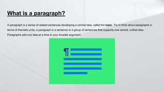 What is a paragraph?
A paragraph is a series of related sentences developing a central idea, called the topic. Try to think about paragraphs in
terms of thematic unity: a paragraph is a sentence or a group of sentences that supports one central, unified idea.
Paragraphs add one idea at a time to your broader argument.
 