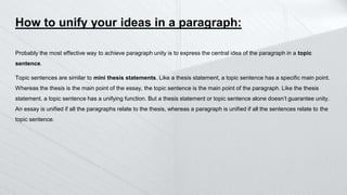 How to unify your ideas in a paragraph:
Probably the most effective way to achieve paragraph unity is to express the central idea of the paragraph in a topic
sentence.
Topic sentences are similar to mini thesis statements. Like a thesis statement, a topic sentence has a specific main point.
Whereas the thesis is the main point of the essay, the topic sentence is the main point of the paragraph. Like the thesis
statement, a topic sentence has a unifying function. But a thesis statement or topic sentence alone doesn’t guarantee unity.
An essay is unified if all the paragraphs relate to the thesis, whereas a paragraph is unified if all the sentences relate to the
topic sentence.
 