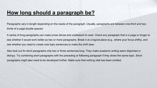 How long should a paragraph be?
Paragraphs vary in length depending on the needs of the paragraph. Usually, paragraphs are between one-third and two-
thirds of a page double spaced.
A series of long paragraphs can make prose dense and unpleasant to read. Check any paragraph that is a page or longer to
see whether it would work better as two or more paragraphs. Break it at a logical place (e.g., where your focus shifts), and
see whether you need to create new topic sentences to make the shift clear.
Also look out for short paragraphs only two or three sentences long. They make academic writing seem disjointed or
skimpy. Try combining short paragraphs with the preceding or following paragraph if they share the same topic. Short
paragraphs might also need to be developed further. Make sure that nothing vital has been omitted.
 