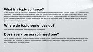 What is a topic sentence?
A topic sentence states the main point of a paragraph: it serves as a mini-thesis for the paragraph. You might think of it as a signpost for your
readers—or a headline—something that alerts them to the most important, interpretive points in your essay. When read in sequence, your
essay’s topic sentences will provide a sketch of the essay’s argument. Thus topics sentences help protect your readers from confusion by
guiding them through the argument. But topic sentences can also help you to improve your essay by making it easier for you to recognize
gaps or weaknesses in your argument.
Where do topic sentences go?
Topic sentences usually appear at the very beginning of paragraphs.
Does every paragraph need one?
No, but most do. Sometimes a paragraph helps to develop the same point as in the previous paragraph, and so a new topic sentence would
be redundant. And sometimes the evidence in your paragraph makes your point so effectively that your topic sentence can remain implicit.
But if you are in doubt, it’s best to use one.
 