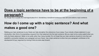 Does a topic sentence have to be at the beginning of a
paragraph?
No, though this is usually the most logical place for it. Sometimes a transitional sentence or two will come before a topic sentence
How do I come up with a topic sentence? And what
makes a good one?
Relating your topic sentences to your thesis can help strengthen the coherence of your essay. If you include a thesis statement in your
introduction, then think of incorporating a keyword from that statement into the topic sentence. But you need not be overly explicit when you
echo the thesis statement. Better to be subtle rather than heavy-handed. Do not forget that your topic sentence should do more than just
establish a connection between your paragraph and your thesis. Use a topic sentence to show how your paragraph contributes to the
development of your argument by moving it that one extra step forward.
 