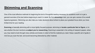 Skimming and Scanning
One of the most effective methods for beginning the kind of thoughtful reading necessary for academic work is to get a
general overview of the text before beginning to read it in detail. By first skimming a text, you can get a sense of its overall
logical progression. Skimming can also help you make decisions about where to place your greatest focus when you have
limited time for your reading.
Scanning is basically skimming with a more tightly focused purpose: skimming to locate a particular fact or figure, or to
see whether this text mentions a subject you’re researching. Scanning is essential in the writing of research papers, when
you may need to look through many articles and books in order to find the material you need. Keep a specific set of goals in
mind as you scan the text, and avoid becoming distracted by other material.
 