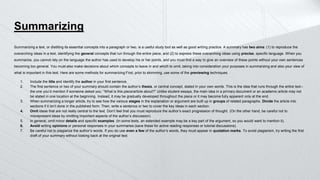 Summarizing
Summarizing a text, or distilling its essential concepts into a paragraph or two, is a useful study tool as well as good writing practice. A summary has two aims: (1) to reproduce the
overarching ideas in a text, identifying the general concepts that run through the entire piece, and (2) to express these overarching ideas using precise, specific language. When you
summarize, you cannot rely on the language the author has used to develop his or her points, and you must find a way to give an overview of these points without your own sentences
becoming too general. You must also make decisions about which concepts to leave in and which to omit, taking into consideration your purposes in summarizing and also your view of
what is important in this text. Here are some methods for summarizing:First, prior to skimming, use some of the previewing techniques.
1. Include the title and identify the author in your first sentence.
2. The first sentence or two of your summary should contain the author’s thesis, or central concept, stated in your own words. This is the idea that runs through the entire text–
the one you’d mention if someone asked you: “What is this piece/article about?” Unlike student essays, the main idea in a primary document or an academic article may not
be stated in one location at the beginning. Instead, it may be gradually developed throughout the piece or it may become fully apparent only at the end.
3. When summarizing a longer article, try to see how the various stages in the explanation or argument are built up in groups of related paragraphs. Divide the article into
sections if it isn’t done in the published form. Then, write a sentence or two to cover the key ideas in each section.
4. Omit ideas that are not really central to the text. Don’t feel that you must reproduce the author’s exact progression of thought. (On the other hand, be careful not to
misrepresent ideas by omitting important aspects of the author’s discussion).
5. In general, omit minor details and specific examples. (In some texts, an extended example may be a key part of the argument, so you would want to mention it).
6. Avoid writing opinions or personal responses in your summaries (save these for active reading responses or tutorial discussions).
7. Be careful not to plagiarize the author’s words. If you do use even a few of the author’s words, they must appear in quotation marks. To avoid plagiarism, try writing the first
draft of your summary without looking back at the original text.
 