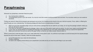 Paraphrasing
Whenever you paraphrase, remember these two points:
● You must provide a reference.
● The paraphrase must be in your own words. You must do more than merely substitute phrases here and there. You must also create your own sentence
structures.
Finding new words for ideas that are already well expressed can be hard, but changing words should not be your chief aim anyway. Focus, rather, on filtering the
ideas through your own understanding. The following strategy will make the job of paraphrasing a lot easier:
1. When you are at the note-taking stage, and you come across a passage that may be useful for your essay, do not copy the passage verbatim unless you
think you will want to quote it.
2. If you think you will want to paraphrase the passage, make a note only of the author’s basic point (or points). You don’t even need to use full sentences.
3. In your note, you should already be translating the language of the original into your own words. What matters is that you capture the original idea.
4. Make sure to jot down the source as well as the page number so that you can make a proper reference later on.
When it comes time to write the paper, rely on your notes rather than on the author’s work. You will find it much easier to avoid borrowing from the original passage
because you will not have seen it recently. Follow this simple sequence:
1. Convert the ideas from your notes into full sentences.
2. Provide a reference.
3. Go back to the original to ensure that (a) your paraphrase is accurate and (b) you have truly said things in your own words.
 
