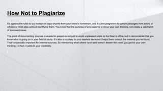 How Not to Plagiarize
It’s against the rules to buy essays or copy chunks from your friend’s homework, and it’s also plagiarism to borrow passages from books or
articles or Web sites without identifying them. You know that the purpose of any paper is to show your own thinking, not create a patchwork
of borrowed ideas.
The point of documenting sources in academic papers is not just to avoid unpleasant visits to the Dean’s office, but to demonstrate that you
know what is going on in your field of study. It’s also a courtesy to your readers because it helps them consult the material you’ve found.
That’s especially important for Internet sources. So mentioning what others have said doesn’t lessen the credit you get for your own
thinking—in fact, it adds to your credibility.
 