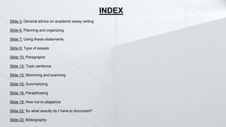 Slide 3: General advice on academic essay writing
Slide 6: Planning and organizing
Slide 7: Using thesis statements
Slide 8: Type of essays
Slide 10: Paragraphs
Slide 13: Topic sentence
Slide 15: Skimming and scanning
Slide 16: Summarizing
Slide 18: Paraphrasing
Slide 19: How not to plagiarize
Slide 22: So what exactly do I have to document?
Slide 23: Bibliography
INDEX
 