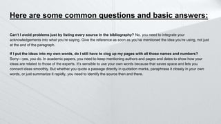 Here are some common questions and basic answers:
Can’t I avoid problems just by listing every source in the bibliography? No, you need to integrate your
acknowledgements into what you’re saying. Give the reference as soon as you’ve mentioned the idea you’re using, not just
at the end of the paragraph.
If I put the ideas into my own words, do I still have to clog up my pages with all those names and numbers?
Sorry—yes, you do. In academic papers, you need to keep mentioning authors and pages and dates to show how your
ideas are related to those of the experts. It’s sensible to use your own words because that saves space and lets you
connect ideas smoothly. But whether you quote a passage directly in quotation marks, paraphrase it closely in your own
words, or just summarize it rapidly, you need to identify the source then and there.
 