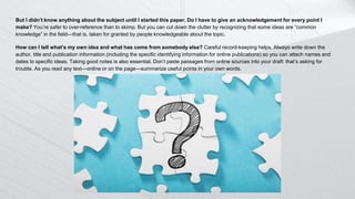 But I didn’t know anything about the subject until I started this paper. Do I have to give an acknowledgement for every point I
make? You’re safer to over-reference than to skimp. But you can cut down the clutter by recognizing that some ideas are “common
knowledge” in the field—that is, taken for granted by people knowledgeable about the topic.
How can I tell what’s my own idea and what has come from somebody else? Careful record-keeping helps. Always write down the
author, title and publication information (including the specific identifying information for online publications) so you can attach names and
dates to specific ideas. Taking good notes is also essential. Don’t paste passages from online sources into your draft: that’s asking for
trouble. As you read any text—online or on the page—summarize useful points in your own words.
 