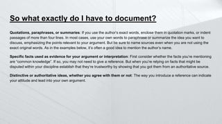 So what exactly do I have to document?
Quotations, paraphrases, or summaries: If you use the author’s exact words, enclose them in quotation marks, or indent
passages of more than four lines. In most cases, use your own words to paraphrase or summarize the idea you want to
discuss, emphasizing the points relevant to your argument. But be sure to name sources even when you are not using the
exact original words. As in the examples below, it’s often a good idea to mention the author’s name.
Specific facts used as evidence for your argument or interpretation: First consider whether the facts you’re mentioning
are “common knowledge”. If so, you may not need to give a reference. But when you’re relying on facts that might be
disputed within your discipline establish that they’re trustworthy by showing that you got them from an authoritative source.
Distinctive or authoritative ideas, whether you agree with them or not: The way you introduce a reference can indicate
your attitude and lead into your own argument.
 