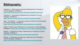 Bibliography:
Freedman, L. Skimming and scanning. Retrieved from University of
Toronto webpage. Available at:
https://advice.writing.utoronto.ca/researching/skim-and-scan/
Freedman, L. Summarizing. Retrieved from University of Toronto
webpage. Available at:
https://advice.writing.utoronto.ca/researching/summarize/
Hall, J. and Plotnick, J. Using topic sentences. Retrieved from University
of Toronto webpage. Available at:
https://advice.writing.utoronto.ca/planning/topic-sentences/
LeBel, S. Writer’s block. Retrieved from University of Toronto webpage.
Available at: https://advice.writing.utoronto.ca/general/writers-block/
Plotnick, J. Organizing an essay. Retrieved from University of Toronto
webpage. Available at:
https://advice.writing.utoronto.ca/planning/organizing/
Plotnick, J. Paraphrase and Summary. Retrieved from University of
Toronto webpage. Available at:
https://advice.writing.utoronto.ca/using-sources/paraphrase/
 