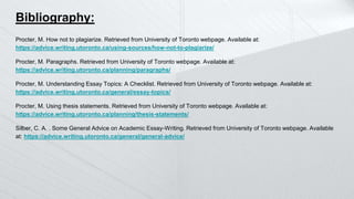 Bibliography:
Procter, M. How not to plagiarize. Retrieved from University of Toronto webpage. Available at:
https://advice.writing.utoronto.ca/using-sources/how-not-to-plagiarize/
Procter, M. Paragraphs. Retrieved from University of Toronto webpage. Available at:
https://advice.writing.utoronto.ca/planning/paragraphs/
Procter, M. Understanding Essay Topics: A Checklist. Retrieved from University of Toronto webpage. Available at:
https://advice.writing.utoronto.ca/general/essay-topics/
Procter, M. Using thesis statements. Retrieved from University of Toronto webpage. Available at:
https://advice.writing.utoronto.ca/planning/thesis-statements/
Silber, C. A. . Some General Advice on Academic Essay-Writing. Retrieved from University of Toronto webpage. Available
at: https://advice.writing.utoronto.ca/general/general-advice/
 
