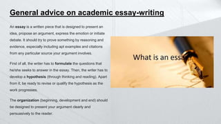 General advice on academic essay-writing
An essay is a written piece that is designed to present an
idea, propose an argument, express the emotion or initiate
debate. It should try to prove something by reasoning and
evidence, especially including apt examples and citations
from any particular source your argument involves.
First of all, the writer has to formulate the questions that
he/she seeks to answer in the essay. Then, the writer has to
develop a hypothesis (through thinking and reading). Apart
from it, be ready to revise or qualify the hypothesis as the
work progresses.
The organization (beginning, development and end) should
be designed to present your argument clearly and
persuasively to the reader.
 
