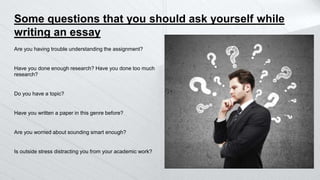 Some questions that you should ask yourself while
writing an essay
Are you having trouble understanding the assignment?
Have you done enough research? Have you done too much
research?
Do you have a topic?
Have you written a paper in this genre before?
Are you worried about sounding smart enough?
Is outside stress distracting you from your academic work?
 