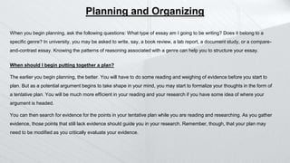 When you begin planning, ask the following questions: What type of essay am I going to be writing? Does it belong to a
specific genre? In university, you may be asked to write, say, a book review, a lab report, a document study, or a compare-
and-contrast essay. Knowing the patterns of reasoning associated with a genre can help you to structure your essay.
When should I begin putting together a plan?
The earlier you begin planning, the better. You will have to do some reading and weighing of evidence before you start to
plan. But as a potential argument begins to take shape in your mind, you may start to formalize your thoughts in the form of
a tentative plan. You will be much more efficient in your reading and your research if you have some idea of where your
argument is headed.
You can then search for evidence for the points in your tentative plan while you are reading and researching. As you gather
evidence, those points that still lack evidence should guide you in your research. Remember, though, that your plan may
need to be modified as you critically evaluate your evidence.
Planning and Organizing
 