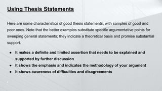 Using Thesis Statements
Here are some characteristics of good thesis statements, with samples of good and
poor ones. Note that the better examples substitute specific argumentative points for
sweeping general statements; they indicate a theoretical basis and promise substantial
support.
● It makes a definite and limited assertion that needs to be explained and
supported by further discussion
● It shows the emphasis and indicates the methodology of your argument
● It shows awareness of difficulties and disagreements
 