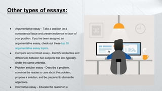 Other types of essays:
● Argumentative essay - Take a position on a
controversial issue and present evidence in favor of
your position. If you’ve been assigned an
argumentative essay, check out these top 10
argumentative essay topics.
● Compare and contrast essay - Identify similarities and
differences between two subjects that are, typically,
under the same umbrella.
● Problem solution essay - Describe a problem,
convince the reader to care about the problem,
propose a solution, and be prepared to dismantle
objections.
● Informative essay - Educate the reader on a
 