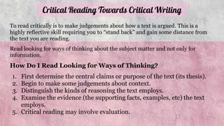 Critical Reading Towards Critical Writing
To read critically is to make judgements about how a text is argued. This is a
highly reflective skill requiring you to “stand back” and gain some distance from
the text you are reading.
Read looking for ways of thinking about the subject matter and not only for
information.
How Do I Read Looking for Ways of Thinking?
1. First determine the central claims or purpose of the text (its thesis).
2. Begin to make some judgements about context.
3. Distinguish the kinds of reasoning the text employs.
4. Examine the evidence (the supporting facts, examples, etc) the text
employs.
5. Critical reading may involve evaluation.
 