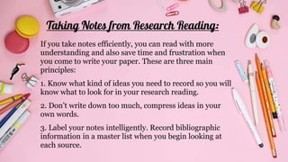 Taking Notes from Research Reading:
If you take notes efficiently, you can read with more
understanding and also save time and frustration when
you come to write your paper. These are three main
principles:
1. Know what kind of ideas you need to record so you will
know what to look for in your research reading.
2. Don’t write down too much, compress ideas in your
own words.
3. Label your notes intelligently. Record bibliographic
information in a master list when you begin looking at
each source.
 