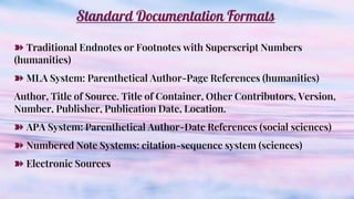 Standard Documentation Formats
➽ Traditional Endnotes or Footnotes with Superscript Numbers
(humanities)
➽ MLA System: Parenthetical Author-Page References (humanities)
Author, Title of Source. Title of Container, Other Contributors, Version,
Number, Publisher, Publication Date, Location.
➽ APA System: Parenthetical Author-Date References (social sciences)
➽ Numbered Note Systems: citation-sequence system (sciences)
➽ Electronic Sources
 