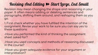 Revising And Editing ➽ Start Large, End Small
Revision may mean changing the shape and reasoning in your
paper. It often means adding or deleting sentences and
paragraphs, shifting them around, and reshaping them as you
go.
1. First check whether you have fulfilled the intention of the
assignment. Revise your work to be sure you can say yes to
these questions:
-Have you performed the kind of thinking the assignment
sheet asked for?
-Have you used concepts and methods of reasoning discussed
in the course?
-Have you given adequate evidence for your argument or
interpretation?
 