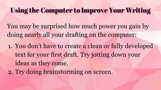 Using the Computer to Improve Your Writing
You may be surprised how much power you gain by
doing nearly all your drafting on the computer:
1. You don’t have to create a clean or fully developed
text for your first draft. Try jotting down your
ideas as they come.
2. Try doing brainstorming on screen.
 