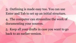3. Outlining is made easy too. You can use
Enter and Tab to set up an initial structure.
4. The computer can streamline the work of
documenting your sources.
5. Keep all your drafts in case you want to go
back to an earlier version.
 