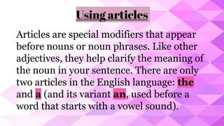 Using articles
Articles are special modifiers that appear
before nouns or noun phrases. Like other
adjectives, they help clarify the meaning of
the noun in your sentence. There are only
two articles in the English language: the
and a (and its variant an, used before a
word that starts with a vowel sound).
 
