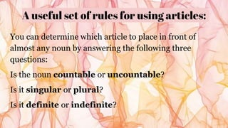 A useful set of rules for using articles:
You can determine which article to place in front of
almost any noun by answering the following three
questions:
Is the noun countable or uncountable?
Is it singular or plural?
Is it definite or indefinite?
 