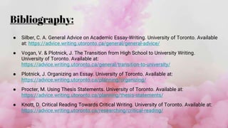 Bibliography:
● Silber, C. A. General Advice on Academic Essay-Writing. University of Toronto. Available
at: https://advice.writing.utoronto.ca/general/general-advice/
● Vogan, V. & Plotnick, J. The Transition from High School to University Writing.
University of Toronto. Available at:
https://advice.writing.utoronto.ca/general/transition-to-university/
● Plotnick, J. Organizing an Essay. University of Toronto. Available at:
https://advice.writing.utoronto.ca/planning/organizing/
● Procter, M. Using Thesis Statements. University of Toronto. Available at:
https://advice.writing.utoronto.ca/planning/thesis-statements/
● Knott, D. Critical Reading Towards Critical Writing. University of Toronto. Available at:
https://advice.writing.utoronto.ca/researching/critical-reading/
 